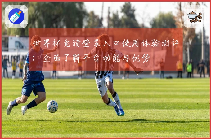 世界杯竞猜登录入口使用体验测评：全面了解平台功能与优势